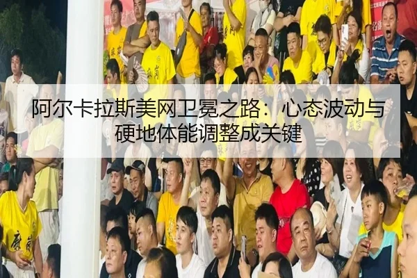 阿尔卡拉斯美网卫冕之路：心态波动与硬地体能调整成关键