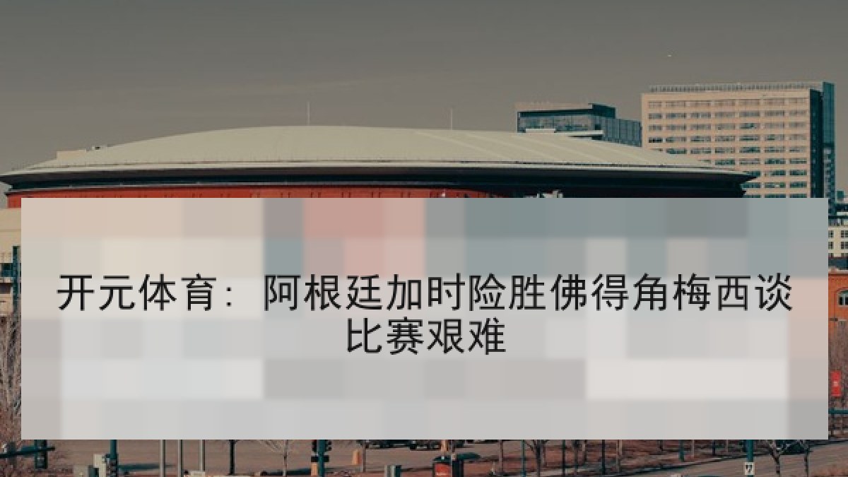 开元体育: 阿根廷加时险胜佛得角梅西谈比赛艰难