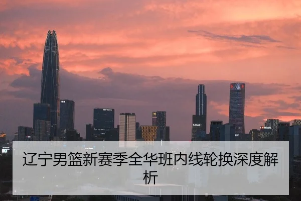 辽宁男篮新赛季全华班内线轮换深度解析