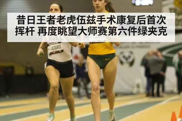 昔日王者老虎伍兹手术康复后首次挥杆 再度眺望大师赛第六件绿夹克