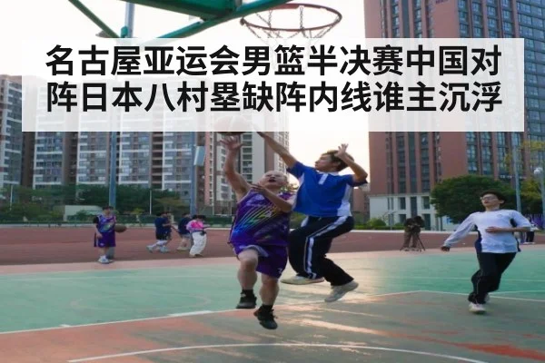 名古屋亚运会男篮半决赛中国对阵日本八村塁缺阵内线谁主沉浮